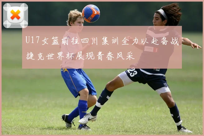 U17女篮前往四川集训全力以赴备战捷克世界杯展现青春风采