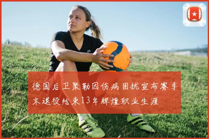 德国后卫聚勒因伤病困扰宣布赛季末退役结束13年辉煌职业生涯
