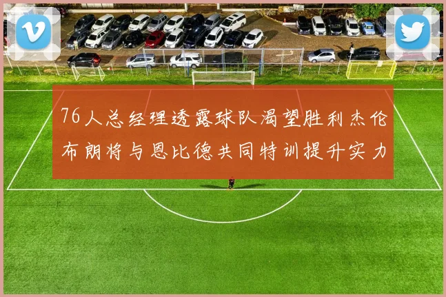 76人总经理透露球队渴望胜利杰伦布朗将与恩比德共同特训提升实力
