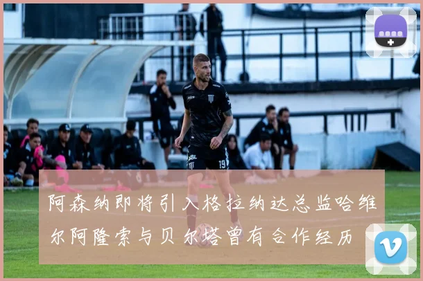 阿森纳即将引入格拉纳达总监哈维尔阿隆索与贝尔塔曾有合作经历