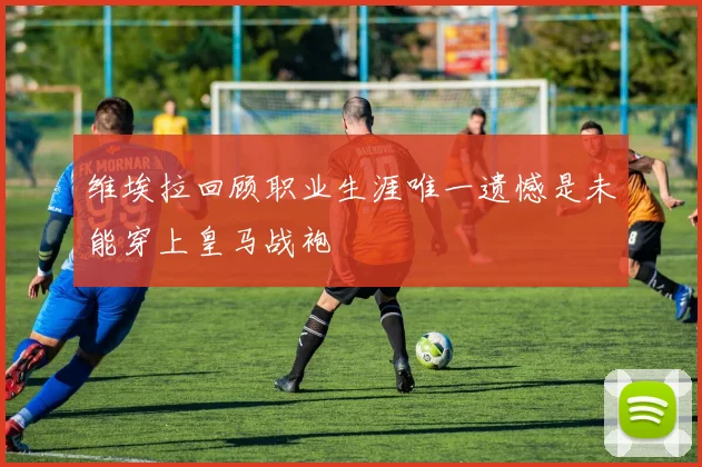 维埃拉回顾职业生涯唯一遗憾是未能穿上皇马战袍