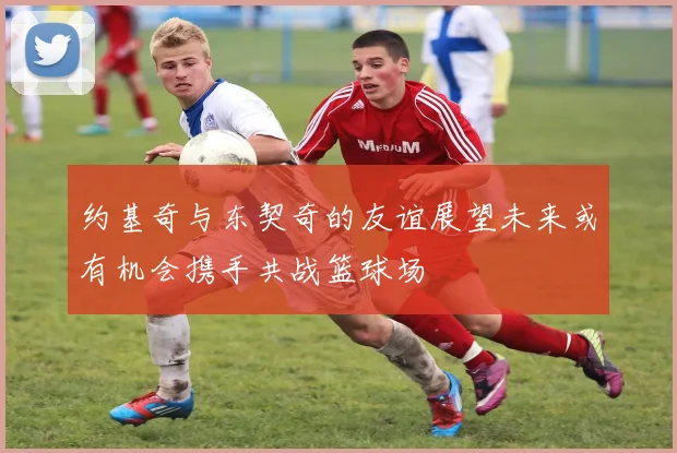 约基奇与东契奇的友谊展望未来或有机会携手共战篮球场