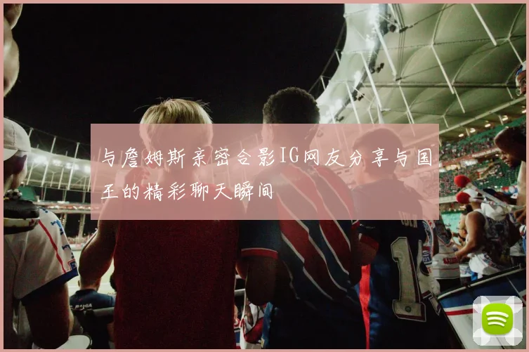 与詹姆斯亲密合影IG网友分享与国王的精彩聊天瞬间