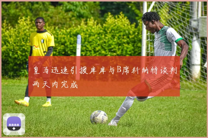 皇马迅速引援库库与B席科纳特谈判两天内完成