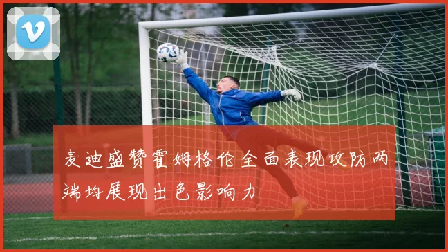 麦迪盛赞霍姆格伦全面表现攻防两端均展现出色影响力