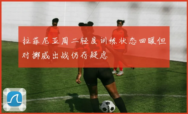 拉菲尼亚周二轻度训练状态回暖但对挪威出战仍存疑虑