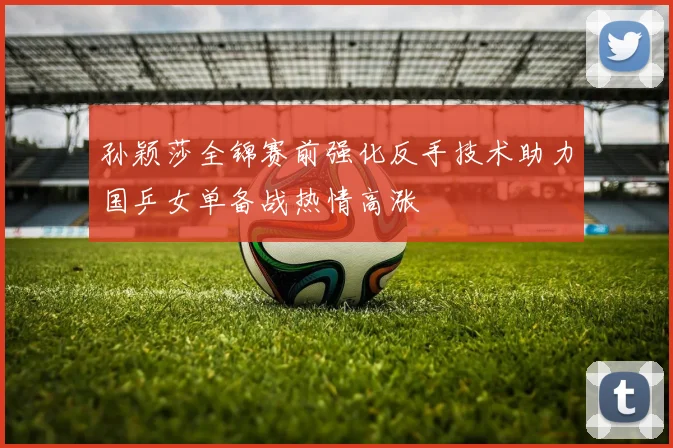 孙颖莎全锦赛前强化反手技术助力国乒女单备战热情高涨