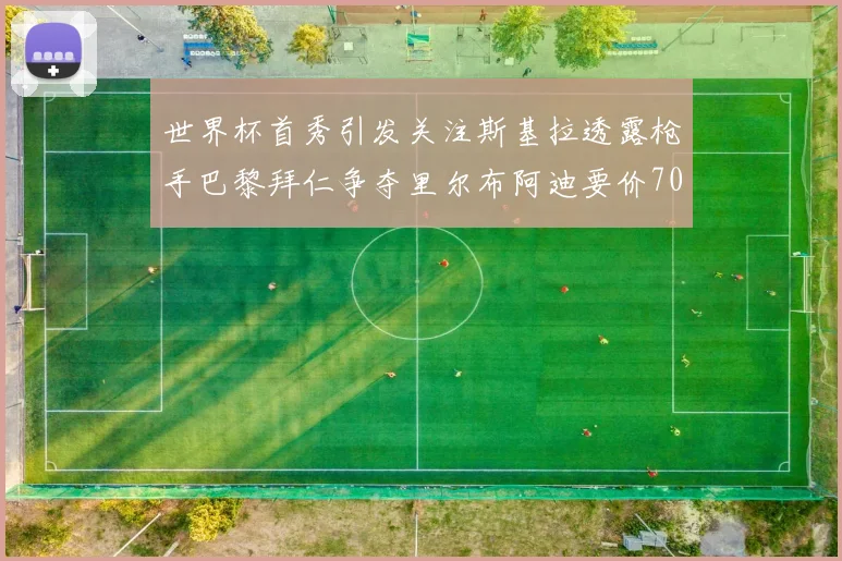 世界杯首秀引发关注斯基拉透露枪手巴黎拜仁争夺里尔布阿迪要价7000万欧