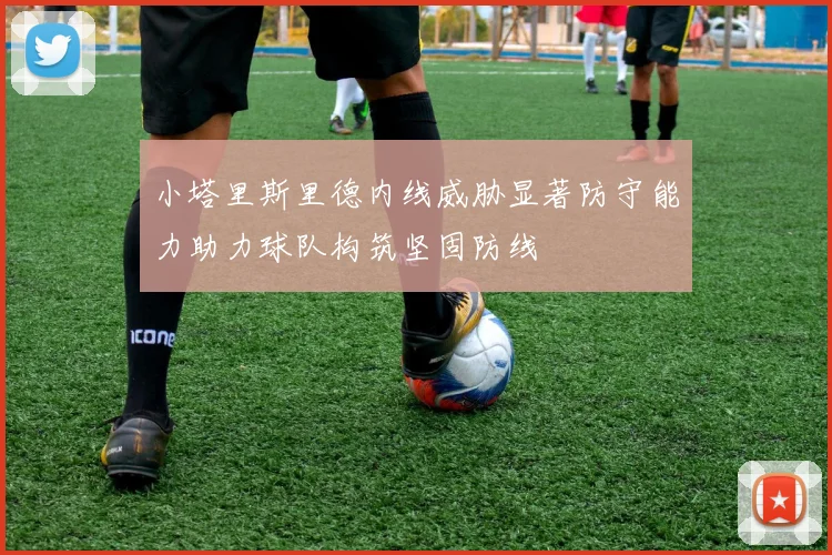 小塔里斯里德内线威胁显著防守能力助力球队构筑坚固防线