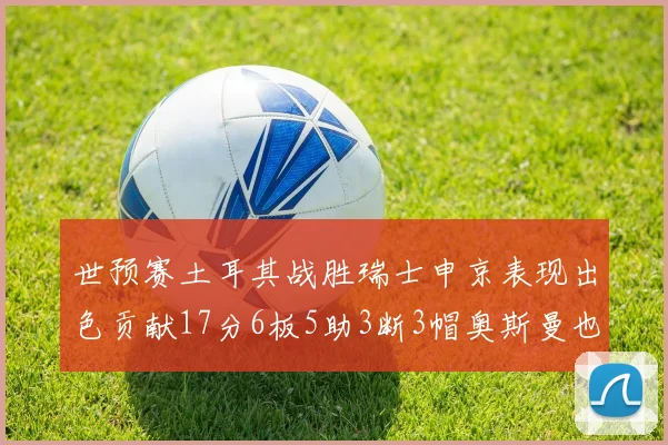 世预赛土耳其战胜瑞士申京表现出色贡献17分6板5助3断3帽奥斯曼也有15分表现
