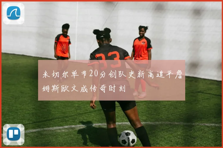 米切尔单节20分创队史新高追平詹姆斯欧文成传奇时刻