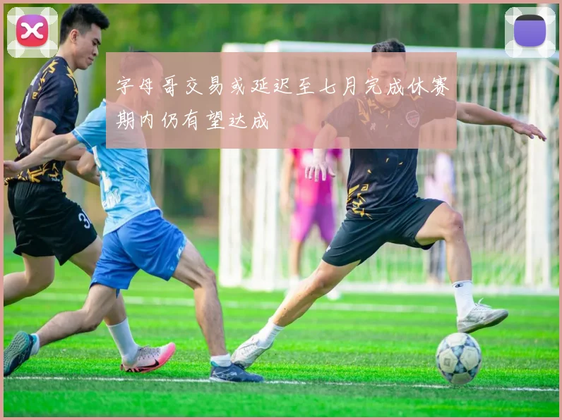 字母哥交易或延迟至七月完成休赛期内仍有望达成