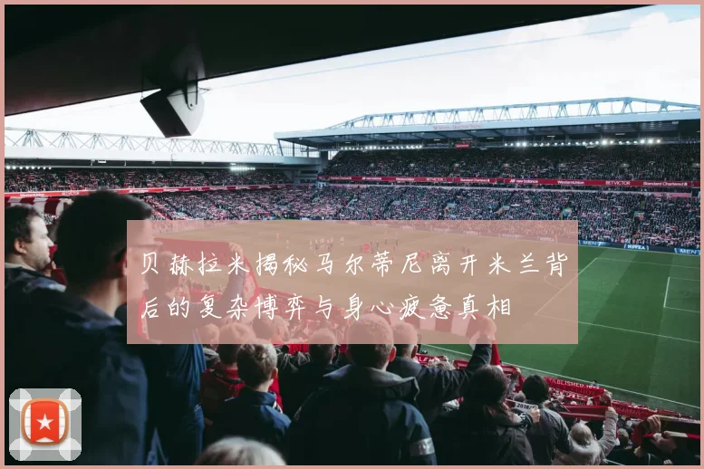贝赫拉米揭秘马尔蒂尼离开米兰背后的复杂博弈与身心疲惫真相