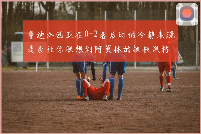 鲁迪加西亚在0-2落后时的冷静表现是否让你联想到阿莫林的执教风格