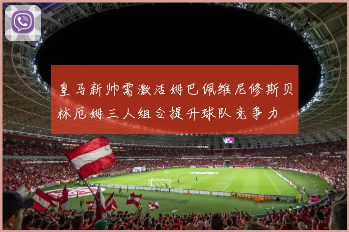 皇马新帅需激活姆巴佩维尼修斯贝林厄姆三人组合提升球队竞争力