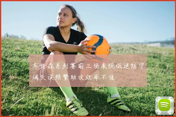 布伦森系列赛前三场表现低迷防守端失误频繁助攻效率不佳
