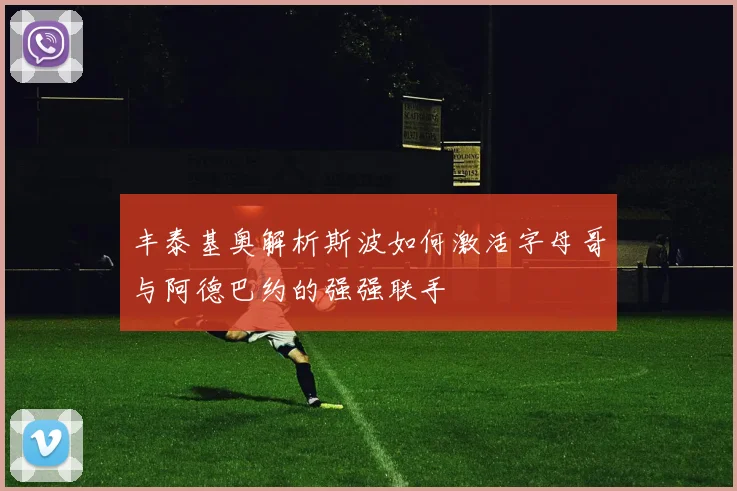 丰泰基奥解析斯波如何激活字母哥与阿德巴约的强强联手