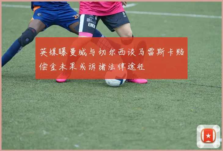英媒曝曼城与切尔西谈马雷斯卡赔偿金未果或诉诸法律途径