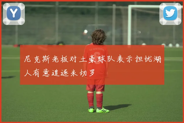 尼克斯老板对土豪球队表示担忧湖人有意追逐米切罗