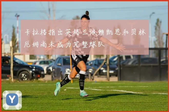 卡拉格指出英格兰依赖凯恩和贝林厄姆尚未成为完整球队