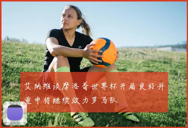 艾纳维谈摩洛哥世界杯开局良好并重申将继续效力罗马队