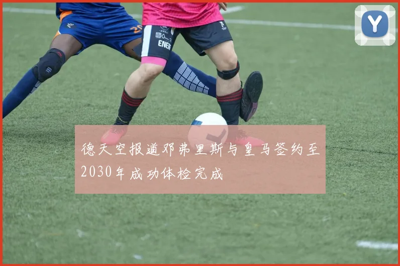 德天空报道邓弗里斯与皇马签约至2030年成功体检完成