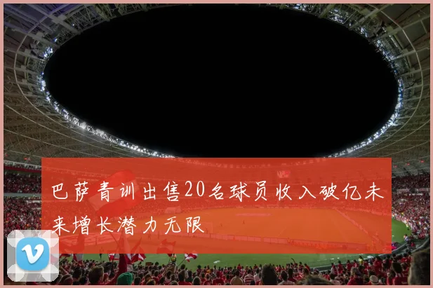 巴萨青训出售20名球员收入破亿未来增长潜力无限