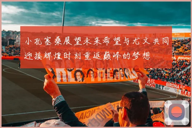小孔塞桑展望未来希望与尤文共同迎接辉煌时刻重返巅峰的梦想